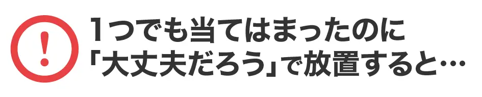 １つでも当てはまったのに「大丈夫だろう」で放置すると